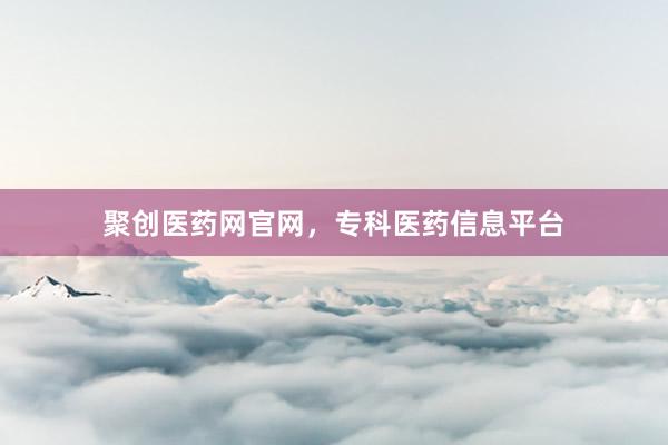 聚创医药网官网,专科医药信息平台